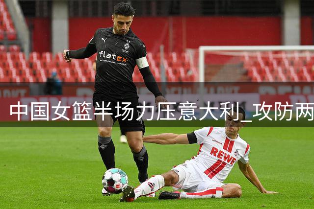 中国女篮半场力压意大利 攻防两端表现抢眼